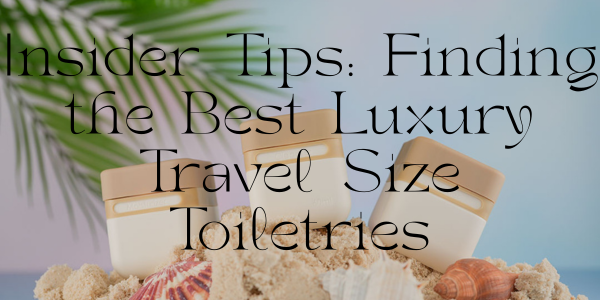 Insider Tips: Finding the Best Luxury Travel Size Toiletries