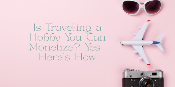Is Traveling a Hobby You Can Monetize? Yes—Here’s How